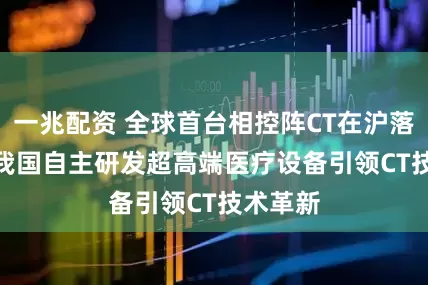 一兆配资 全球首台相控阵CT在沪落成  ——我国自主研发超高端医疗设备引领CT技术革新