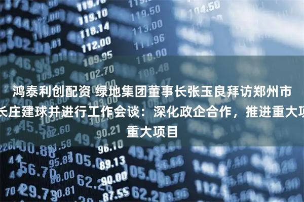 鸿泰利创配资 绿地集团董事长张玉良拜访郑州市市长庄建球并进行工作会谈：深化政企合作，推进重大项目