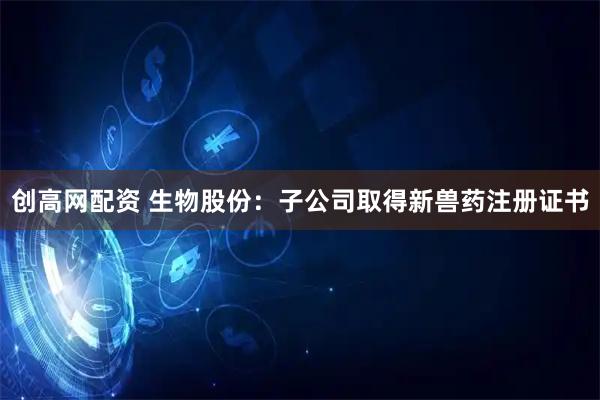 创高网配资 生物股份：子公司取得新兽药注册证书
