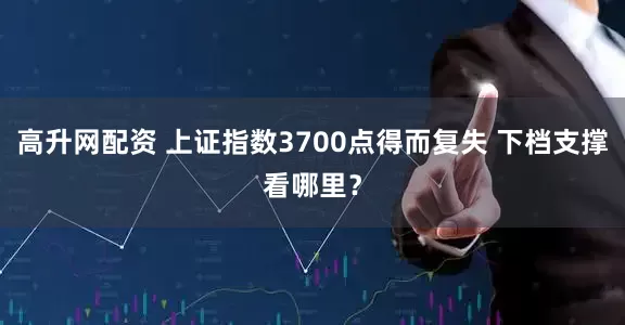 高升网配资 上证指数3700点得而复失 下档支撑看哪里？