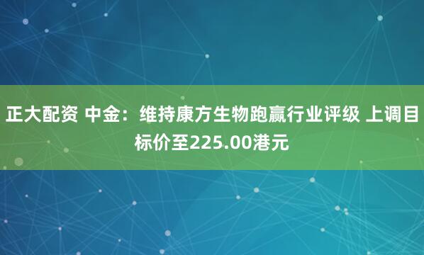 正大配资 中金：维持康方生物跑赢行业评级 上调目标价至225.00港元