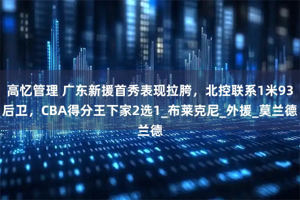 高忆管理 广东新援首秀表现拉胯，北控联系1米93后卫，CBA得分王下家2选1_布莱克尼_外援_莫兰德