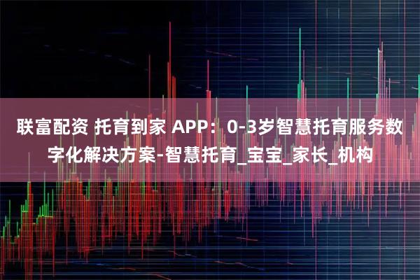 联富配资 托育到家 APP：0-3岁智慧托育服务数字化解决方案-智慧托育_宝宝_家长_机构