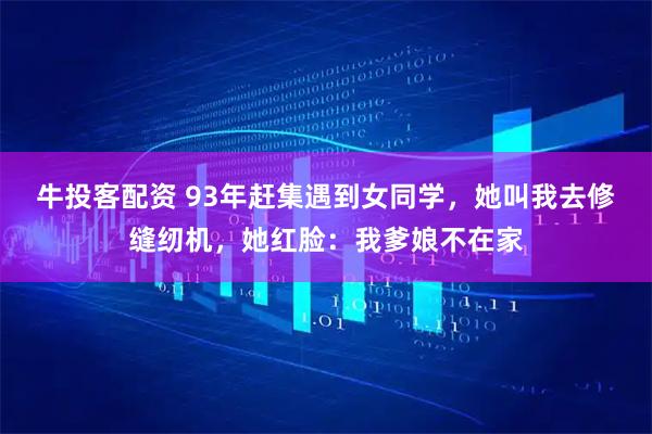 牛投客配资 93年赶集遇到女同学，她叫我去修缝纫机，她红脸：我爹娘不在家