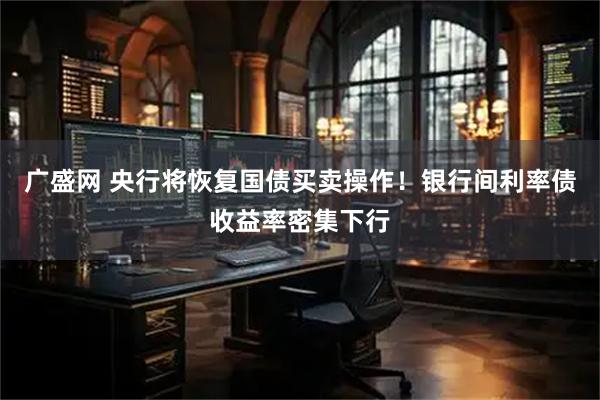 广盛网 央行将恢复国债买卖操作！银行间利率债收益率密集下行