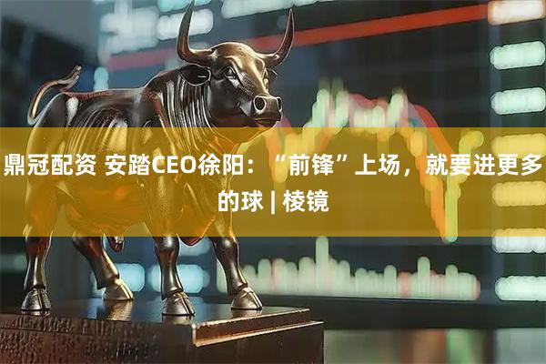 鼎冠配资 安踏CEO徐阳：“前锋”上场，就要进更多的球 | 棱镜