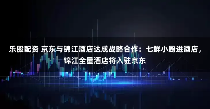 乐股配资 京东与锦江酒店达成战略合作：七鲜小厨进酒店，锦江全量酒店将入驻京东