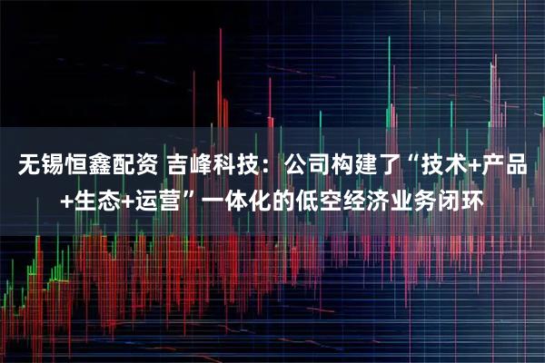 无锡恒鑫配资 吉峰科技：公司构建了“技术+产品+生态+运营”一体化的低空经济业务闭环