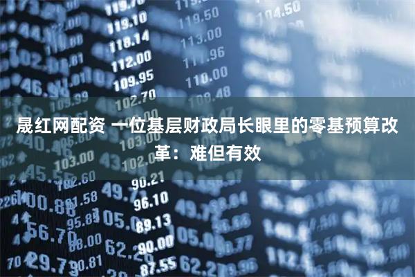 晟红网配资 一位基层财政局长眼里的零基预算改革：难但有效