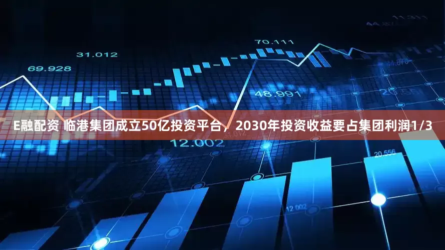 E融配资 临港集团成立50亿投资平台，2030年投资收益要占集团利润1/3