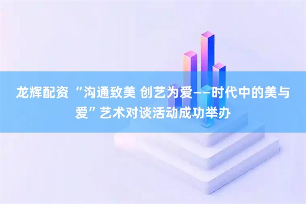 龙辉配资 “沟通致美 创艺为爱——时代中的美与爱”艺术对谈活动成功举办